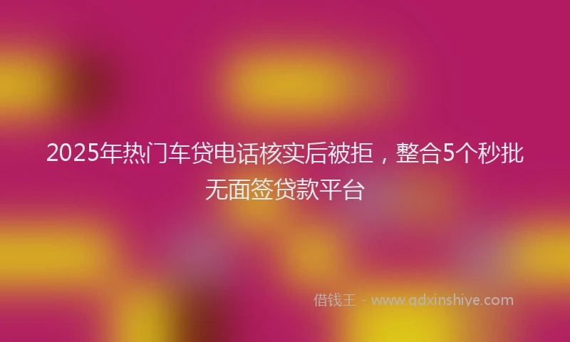 2025年热门车贷电话核实后被拒，整合5个秒批无面签贷款平台