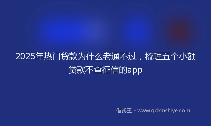 2025年热门贷款为什么老通不过，梳理五个小额贷款不查征信的app