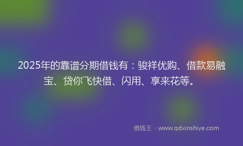 2025年的靠谱分期借钱有：骏祥优购、借款易融宝、贷你飞快借、闪用、享来花等。