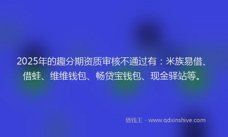 2025年的趣分期资质审核不通过有：米族易借、借蛙、维维钱包、畅贷宝钱包、现金驿站等。