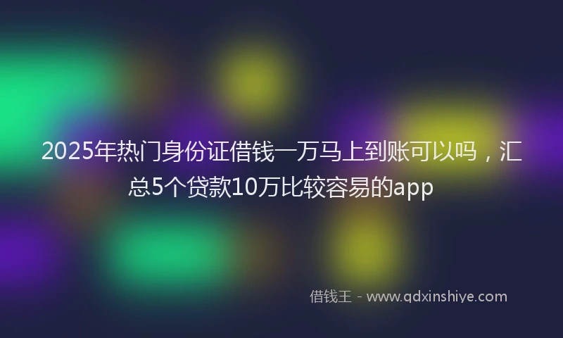 2025年热门身份证借钱一万马上到账可以吗，汇总5个贷款10万比较容易的app