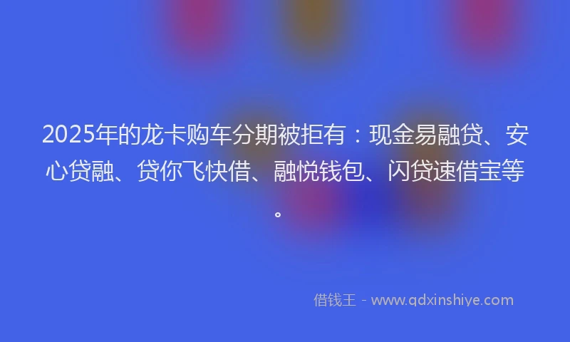 2025年的龙卡购车分期被拒有：现金易融贷、安心贷融、贷你飞快借、融悦钱包、闪贷速借宝等。