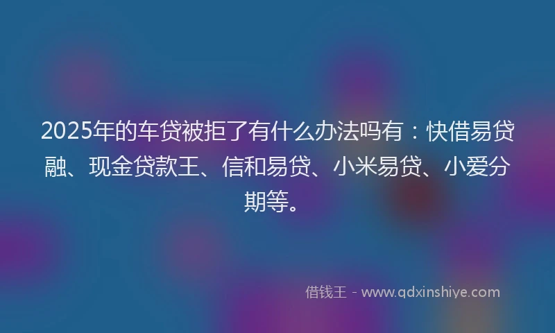 2025年的车贷被拒了有什么办法吗有：快借易贷融、现金贷款王、信和易贷、小米易贷、小爱分期等。
