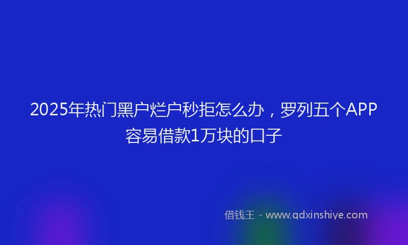 2025年热门黑户烂户秒拒怎么办，罗列五个APP容易借款1万块的口子
