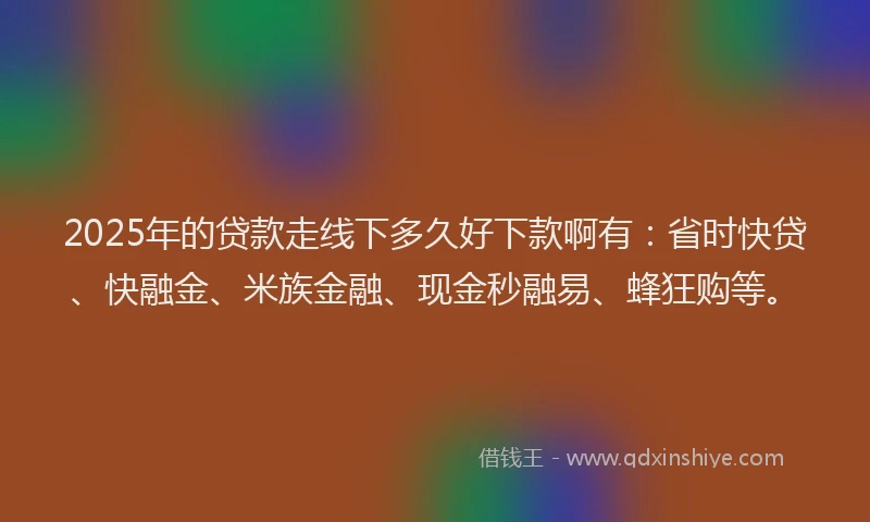 2025年的贷款走线下多久好下款啊有：省时快贷、快融金、米族金融、现金秒融易、蜂狂购等。
