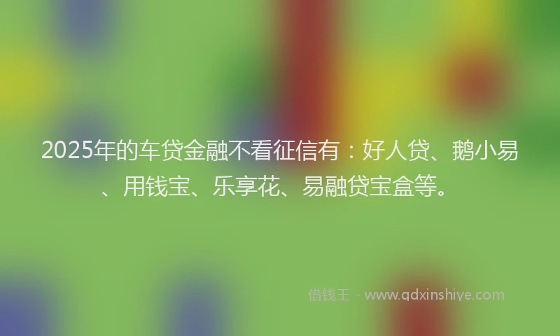 2025年的车贷金融不看征信有：好人贷、鹅小易、用钱宝、乐享花、易融贷宝盒等。