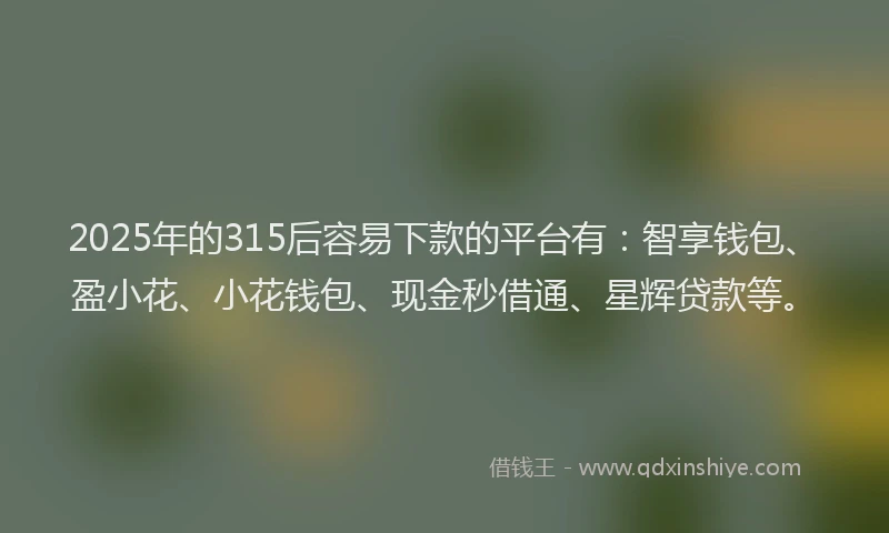 2025年的315后容易下款的平台有：智享钱包、盈小花、小花钱包、现金秒借通、星辉贷款等。