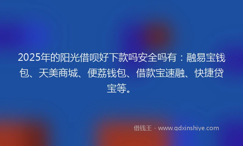 2025年的阳光借呗好下款吗安全吗有：融易宝钱包、天美商城、便荔钱包、借款宝速融、快捷贷宝等。