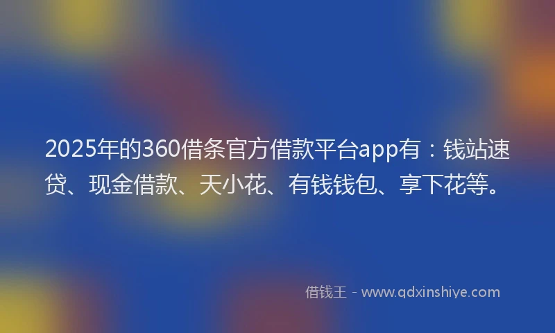 2025年的360借条官方借款平台app有：钱站速贷、现金借款、天小花、有钱钱包、享下花等。