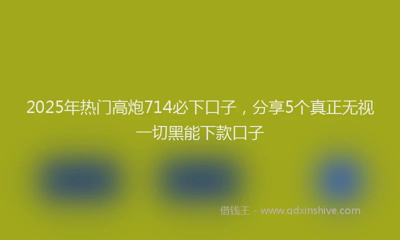 2025年热门高炮714必下口子，分享5个真正无视一切黑能下款口子