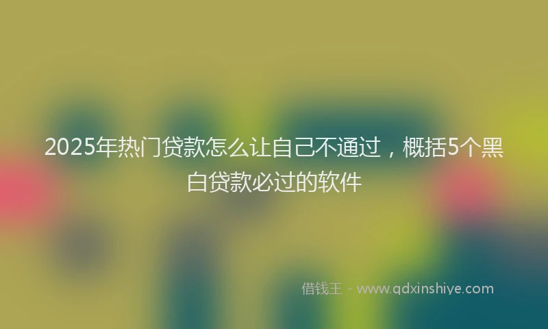 2025年热门贷款怎么让自己不通过，概括5个黑白贷款必过的软件