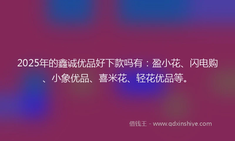 2025年的鑫诚优品好下款吗有：盈小花、闪电购、小象优品、喜米花、轻花优品等。