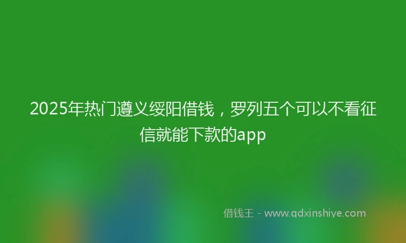 2025年热门遵义绥阳借钱，罗列五个可以不看征信就能下款的app