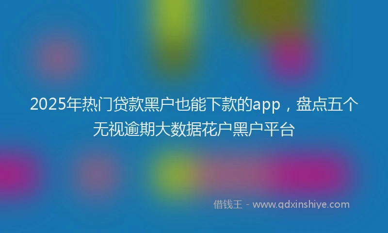 2025年热门贷款黑户也能下款的app，盘点五个无视逾期大数据花户黑户平台