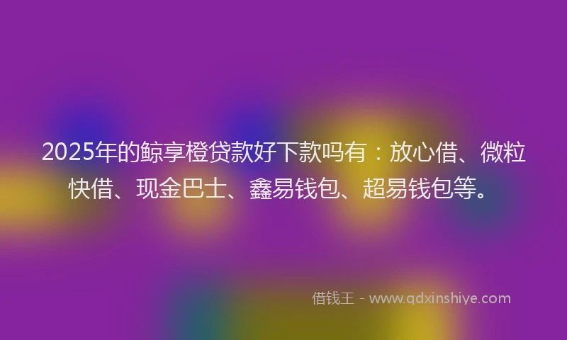 2025年的鲸享橙贷款好下款吗有：放心借、微粒快借、现金巴士、鑫易钱包、超易钱包等。