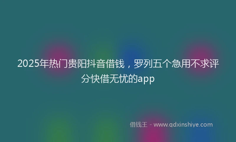 2025年热门贵阳抖音借钱，罗列五个急用不求评分快借无忧的app