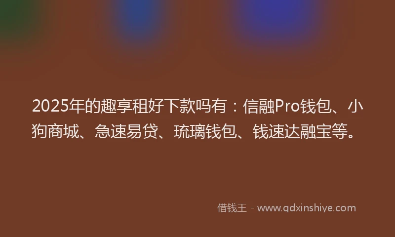 2025年的趣享租好下款吗有：信融Pro钱包、小狗商城、急速易贷、琉璃钱包、钱速达融宝等。