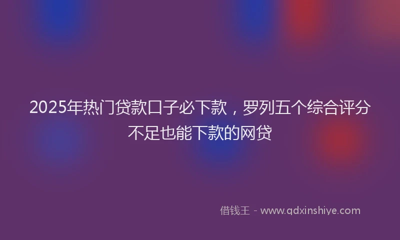2025年热门贷款口子必下款，罗列五个综合评分不足也能下款的网贷