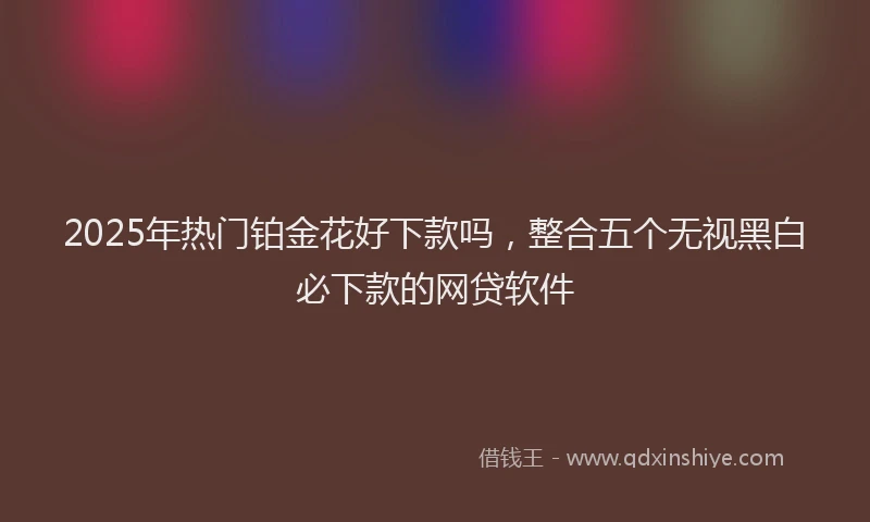 2025年热门铂金花好下款吗，整合五个无视黑白必下款的网贷软件