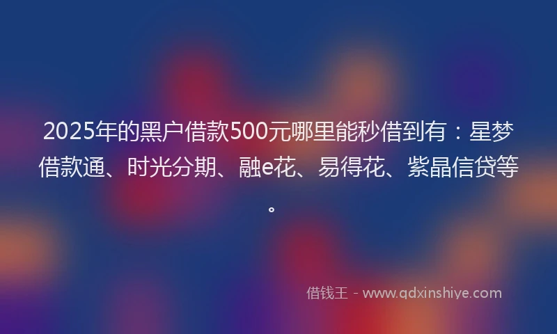 2025年的黑户借款500元哪里能秒借到有：星梦借款通、时光分期、融e花、易得花、紫晶信贷等。