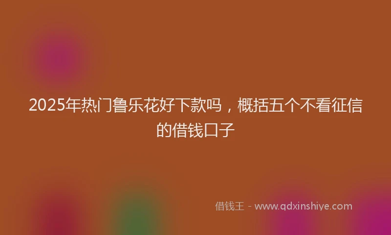 2025年热门鲁乐花好下款吗，概括五个不看征信的借钱口子