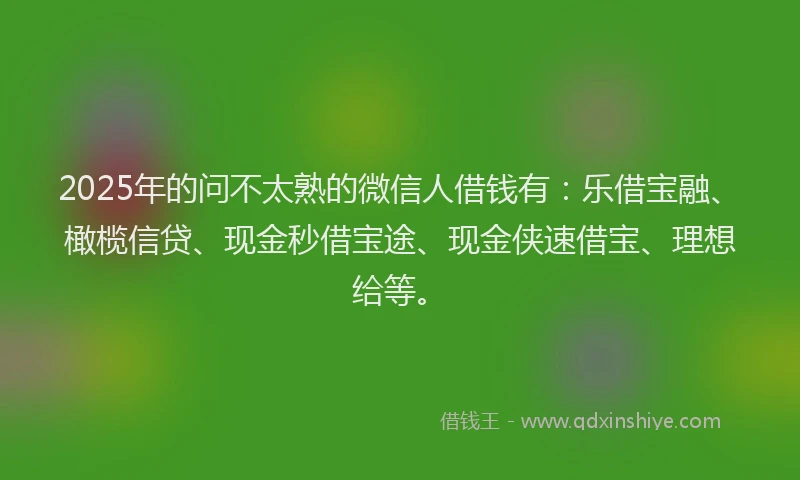 2025年的问不太熟的微信人借钱有：乐借宝融、橄榄信贷、现金秒借宝途、现金侠速借宝、理想给等。
