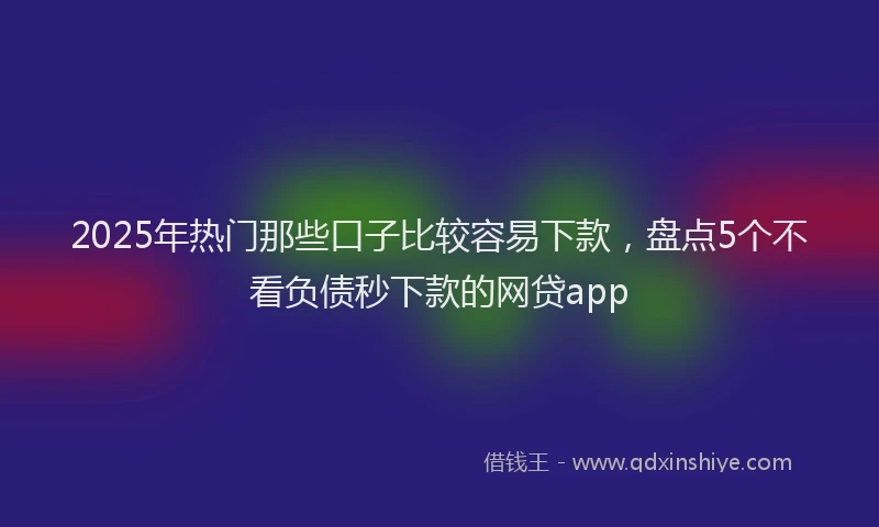 2025年热门那些口子比较容易下款，盘点5个不看负债秒下款的网贷app