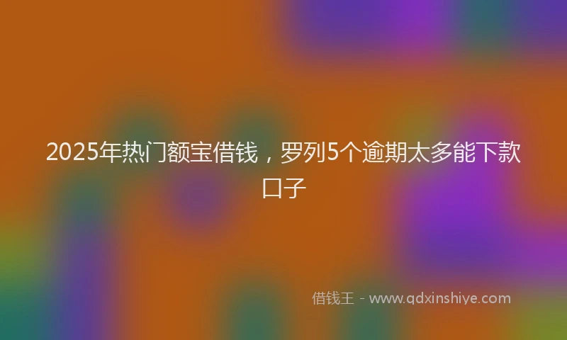 2025年热门额宝借钱，罗列5个逾期太多能下款口子