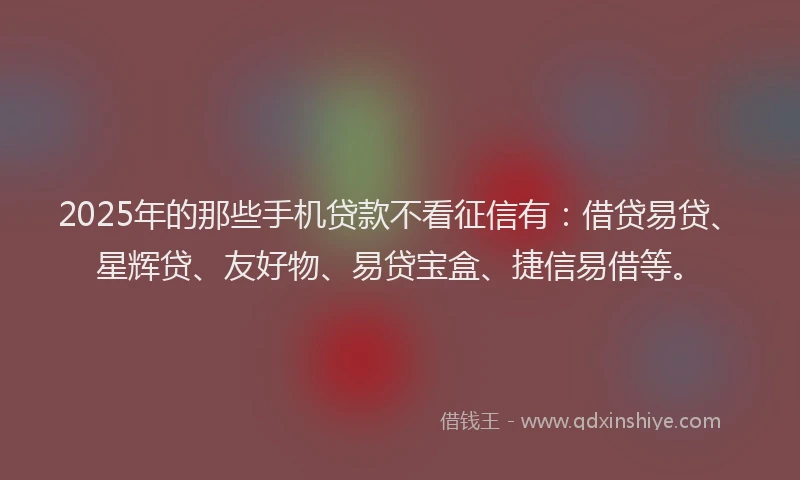 2025年的那些手机贷款不看征信有：借贷易贷、星辉贷、友好物、易贷宝盒、捷信易借等。