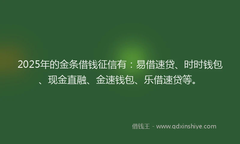 2025年的金条借钱征信有：易借速贷、时时钱包、现金直融、金速钱包、乐借速贷等。
