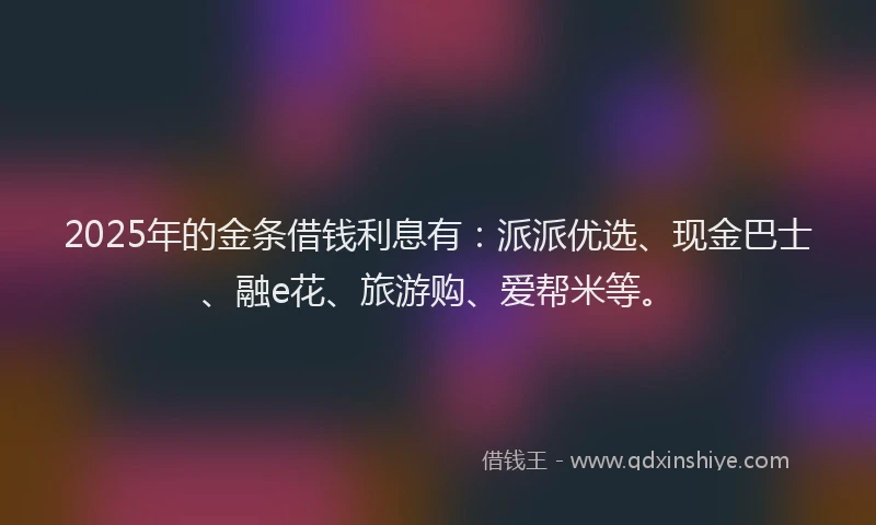 2025年的金条借钱利息有：派派优选、现金巴士、融e花、旅游购、爱帮米等。