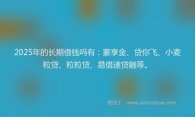 2025年的长期借钱吗有：蒙享金、贷你飞、小麦粒贷、粒粒贷、易借速贷融等。