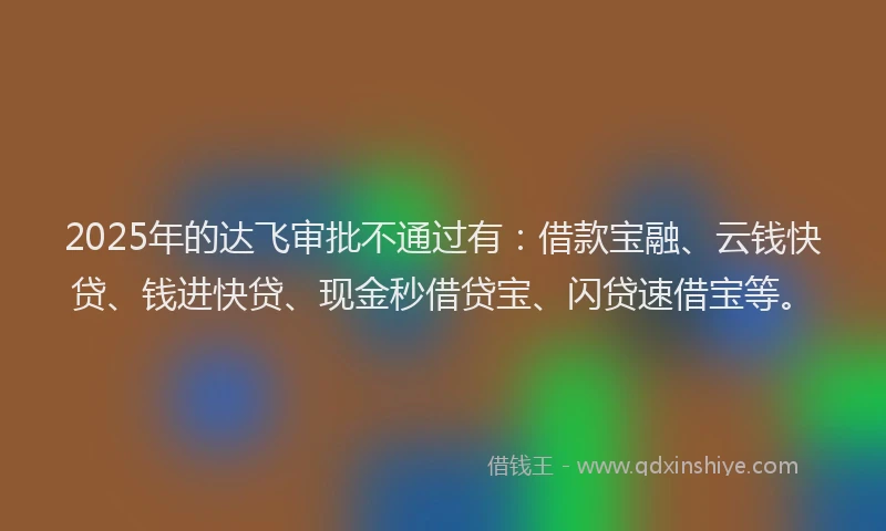 2025年的达飞审批不通过有：借款宝融、云钱快贷、钱进快贷、现金秒借贷宝、闪贷速借宝等。
