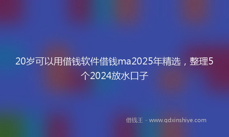 20岁可以用借钱软件借钱ma2025年精选，整理5个2024放水口子