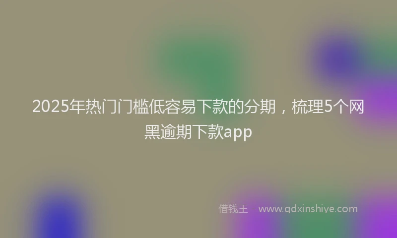2025年热门门槛低容易下款的分期，梳理5个网黑逾期下款app
