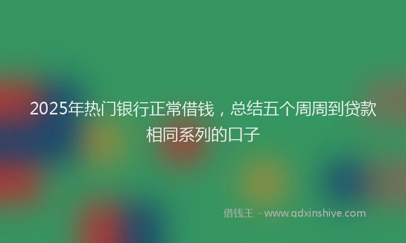 2025年热门银行正常借钱，总结五个周周到贷款相同系列的口子
