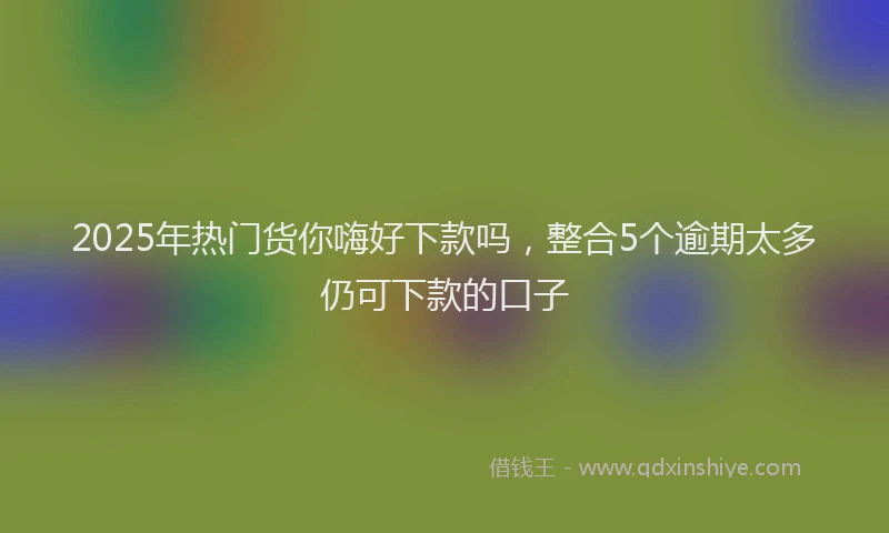 2025年热门货你嗨好下款吗，整合5个逾期太多仍可下款的口子
