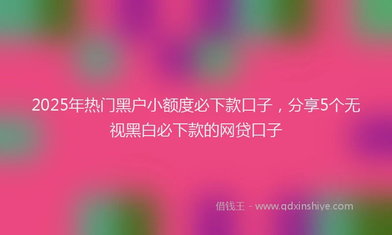 2025年热门黑户小额度必下款口子，分享5个无视黑白必下款的网贷口子