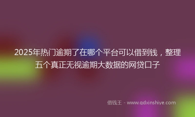 2025年热门逾期了在哪个平台可以借到钱，整理五个真正无视逾期大数据的网贷口子