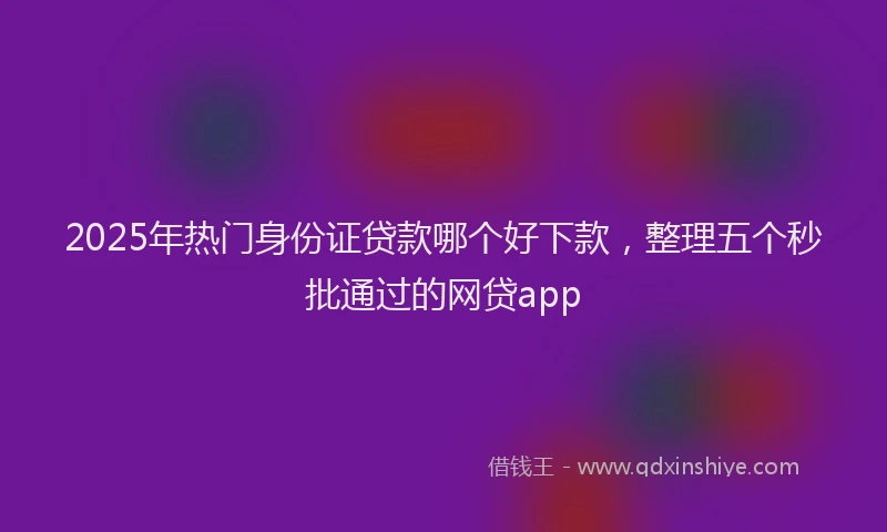 2025年热门身份证贷款哪个好下款，整理五个秒批通过的网贷app