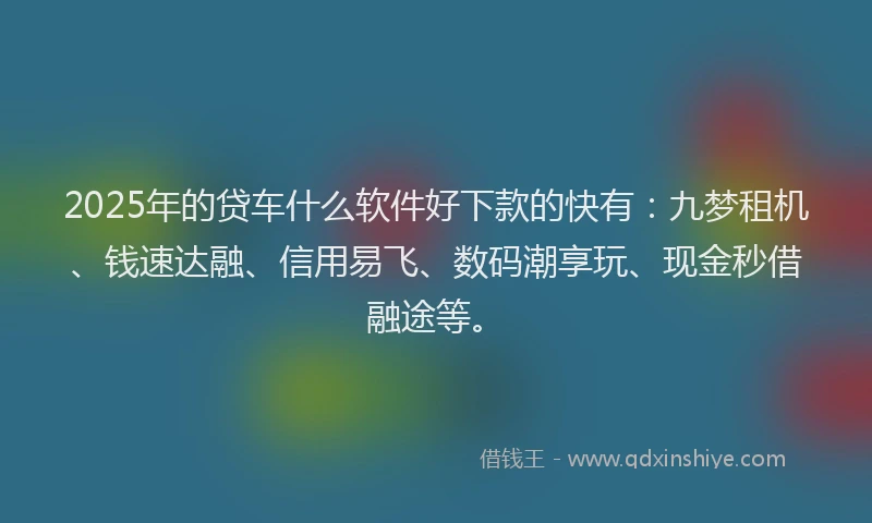 2025年的贷车什么软件好下款的快有：九梦租机、钱速达融、信用易飞、数码潮享玩、现金秒借融途等。
