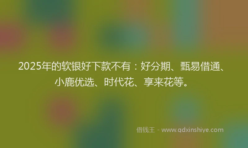 2025年的软银好下款不有：好分期、甄易借通、小鹿优选、时代花、享来花等。