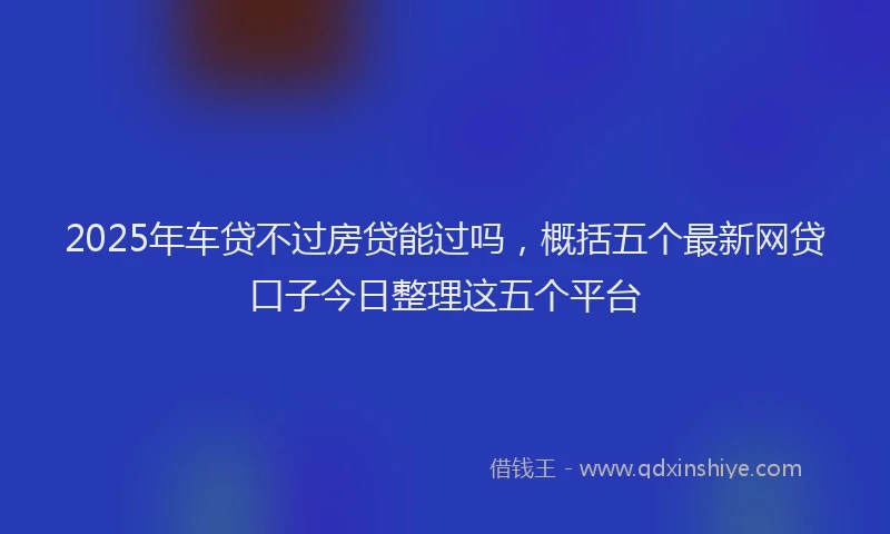 2025年车贷不过房贷能过吗，概括五个最新网贷口子今日整理这五个平台