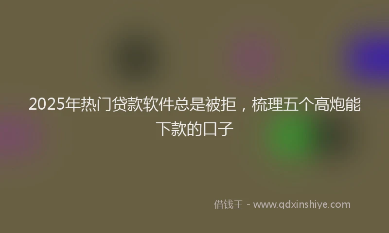 2025年热门贷款软件总是被拒，梳理五个高炮能下款的口子