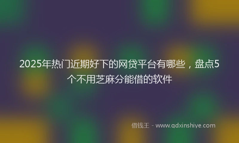 2025年热门近期好下的网贷平台有哪些，盘点5个不用芝麻分能借的软件