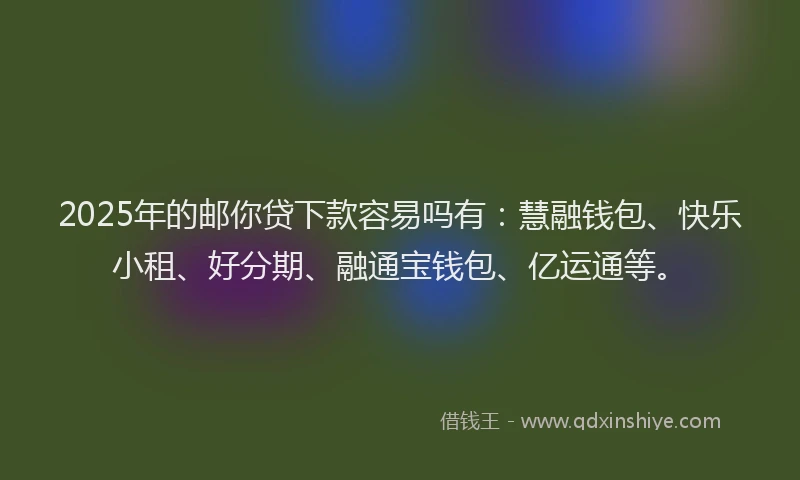 2025年的邮你贷下款容易吗有：慧融钱包、快乐小租、好分期、融通宝钱包、亿运通等。