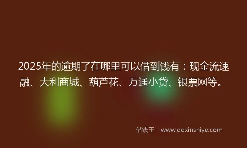 2025年的逾期了在哪里可以借到钱有：现金流速融、大利商城、葫芦花、万通小贷、银票网等。