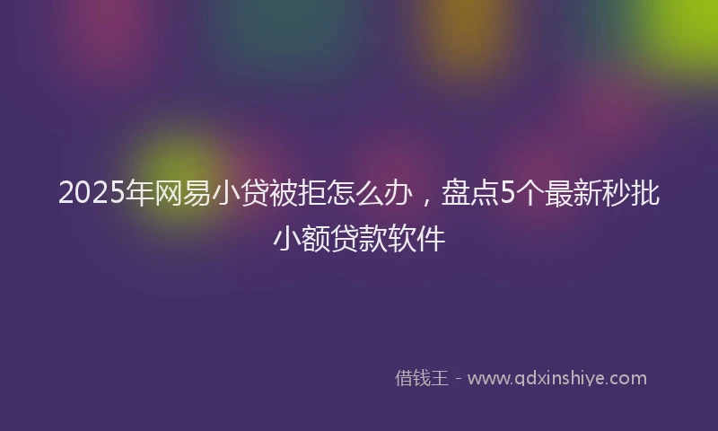 2025年网易小贷被拒怎么办，盘点5个最新秒批小额贷款软件
