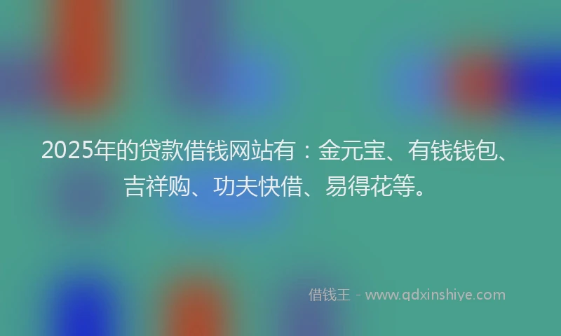 2025年的贷款借钱网站有：金元宝、有钱钱包、吉祥购、功夫快借、易得花等。