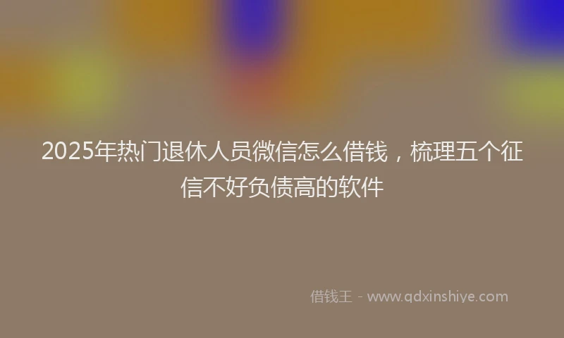 2025年热门退休人员微信怎么借钱，梳理五个征信不好负债高的软件